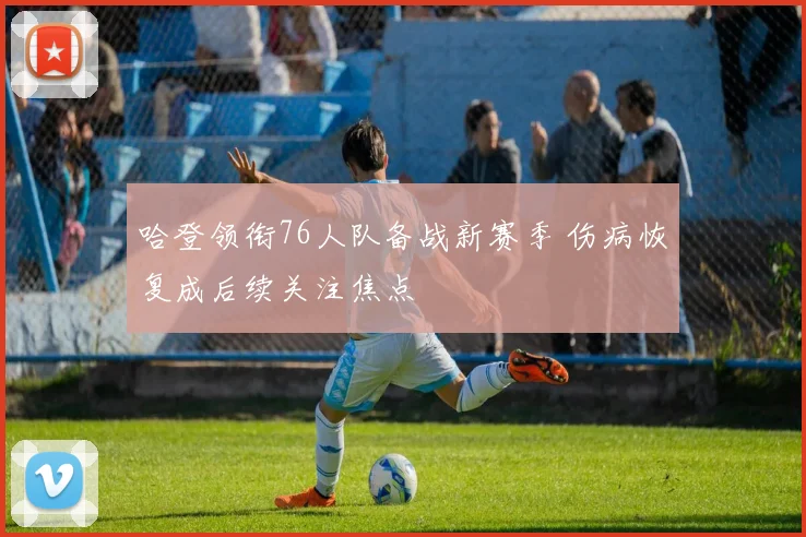 哈登领衔76人队备战新赛季 伤病恢复成后续关注焦点