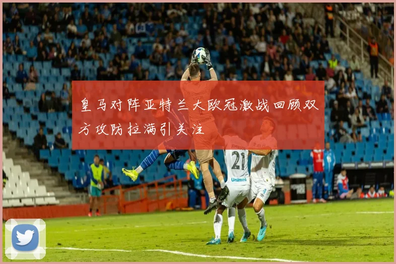 皇马对阵亚特兰大欧冠激战回顾双方攻防拉满引关注