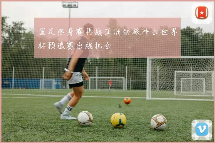 国足热身赛再战亚洲劲旅冲击世界杯预选赛出线机会