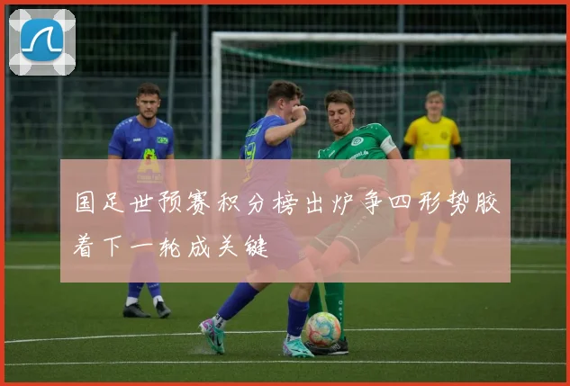 国足世预赛积分榜出炉争四形势胶着下一轮成关键