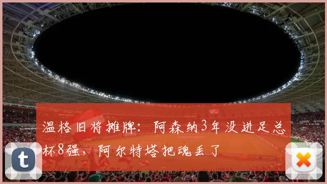 温格旧将摊牌：阿森纳3年没进足总杯8强，阿尔特塔把魂丢了