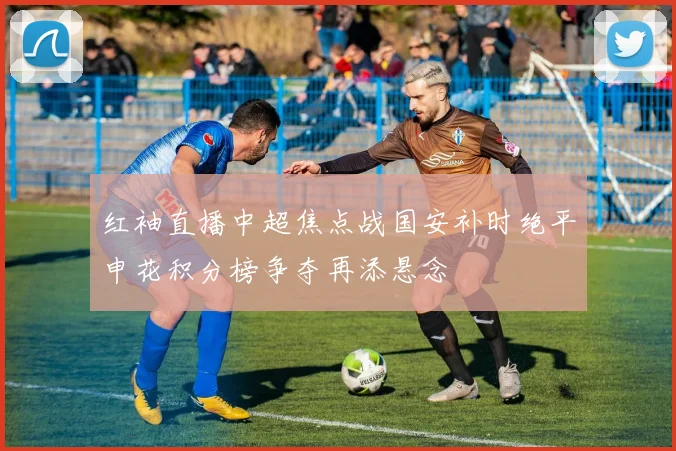 红袖直播中超焦点战国安补时绝平申花积分榜争夺再添悬念
